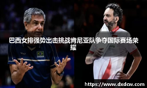 巴西女排强势出击挑战肯尼亚队争夺国际赛场荣耀