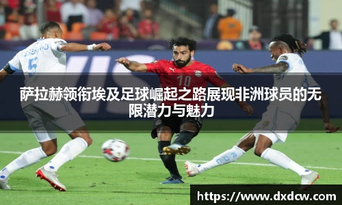 萨拉赫领衔埃及足球崛起之路展现非洲球员的无限潜力与魅力